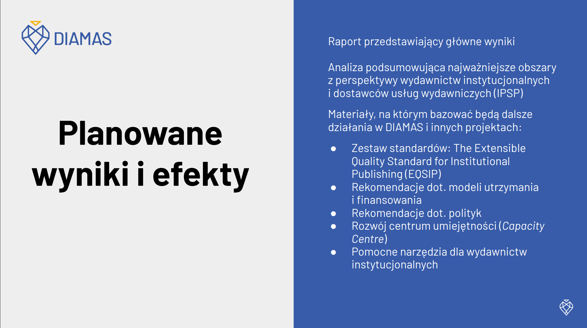 Planowane wyniki i efekty: Raport przedstawiający główne wyniki, Analiza podsumowująca najważniejsze obszary  z perspektywy wydawnictw instytucjonalnych  i dostawców usług wydawniczych (IPSP), Materiały, na których bazować będą dalsze działania w DIAMAS i innych projektach: Zestaw standardów: The Extensible  Quality Standard for Institutional  Publishing (EQSIP), Rekomendacje dot. modeli utrzymania  i finansowania, Rekomendacje dot. polityk, Rozwój centrum umiejętności (Capacity  Centre), Pomocne narzędzia dla wydawnictw instytucjonalnych